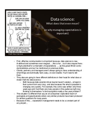 Data science:
What does that even mean?
(or why managing expectations is
important)
Credit: https://xkcd.com
- First, effective communication is important because, data science is new,
ill-defined and sometimes even magical..…this is fun... but it also means there
is high potential for a mismatch of expectations …. as this great XKCD comic
demonstrates..and as I’ve mentioned on previous slides.
- Clients, partners, and managers aren’t always going to have understanding of
what things are technically hard, easy, or even doable. You’ll need to tell
them.
- They also are going to have different definitions in their head for what does or
doesn’t fall into data science.
- Both because data scientist driven teams haven’t existed,,, at least in
their current form very long...and also because the what is possible is
changing very quickly. For example, this comic was written only three
years ago and I bet there are many people in this audience right now
thinking to themselves “is bird recognition really a five year problem?”
- This situation is different than say an oil companies’ exploration team of
geologists and geophysicists where very similar products have been produced
for similar questions for many years.
- Because of this…. expectation management needs to be a constant part of
any project…
 