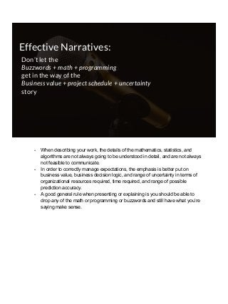 Effective Narratives:
Don’t let the
Buzzwords + math + programming
get in the way of the
Business value + project schedule + uncertainty
story
- When describing your work, the details of the mathematics, statistics, and
algorithms are not always going to be understood in detail, and are not always
not feasible to communicate.
- In order to correctly manage expectations, the emphasis is better put on
business value, business decision logic, and range of uncertainty in terms of
organizational resources required, time required, and range of possible
prediction accuracy.
- A good general rule when presenting or explaining is you should be able to
drop any of the math or programming or buzzwords and still have what you’re
saying make sense.
 