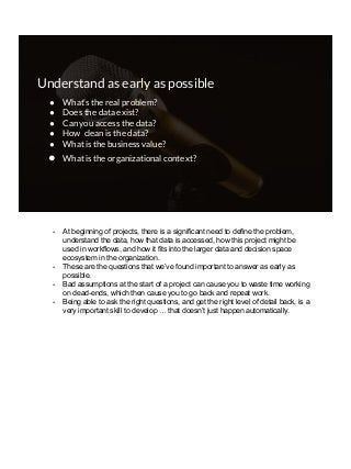 Understand as early as possible
● What’s the real problem?
● Does the data exist?
● Can you access the data?
● How clean is the data?
● What is the business value?
● What is the organizational context?
- At beginning of projects, there is a significant need to define the problem,
understand the data, how that data is accessed, how this project might be
used in workflows, and how it fits into the larger data and decision space
ecosystem in the organization.
- These are the questions that we’ve found important to answer as early as
possible.
- Bad assumptions at the start of a project can cause you to waste time working
on dead-ends, which then cause you to go back and repeat work.
- Being able to ask the right questions, and get the right level of detail back, is a
very important skill to develop … that doesn’t just happen automatically.
 
