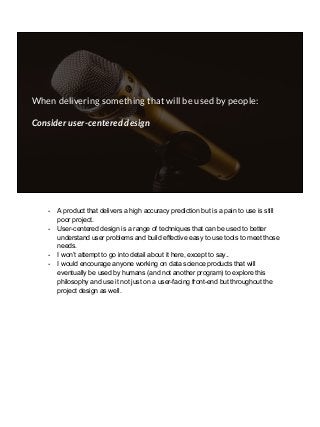 When delivering something that will be used by people:
Consider user-centered design
- A product that delivers a high accuracy prediction but is a pain to use is still
poor project.
- User-centered design is a range of techniques that can be used to better
understand user problems and build effective easy to use tools to meet those
needs.
- I won’t attempt to go into detail about it here, except to say..
- I would encourage anyone working on data science products that will
eventually be used by humans (and not another program) to explore this
philosophy and use it not just on a user-facing front-end but throughout the
project design as well.
 
