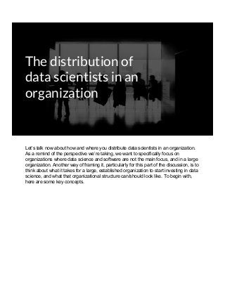 The distribution of
data scientists in an
organization
Let’s talk now about how and where you distribute data scientists in an organization.
As a remind of the perspective we’re taking, we want to specifically focus on
organizations where data science and software are not the main focus, and in a large
organization. Another way of framing it, particularly for this part of the discussion, is to
think about what it takes for a large, established organization to start investing in data
science, and what that organizational structure can/should look like. To begin with,
here are some key concepts.
 