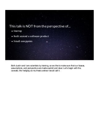 ● Startup
● Built around a software product
● Small companies
This talk is NOT from the perspective of...
Both Justin and I are scientists by training, so we like to make sure that our biases,
assumptions, and perspective are made explicit and clear. Let’s begin with the
caveats; the hedging as my thesis advisor would call it.
 