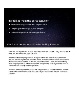 ● Established organization (> 10 years old)
● Large organization (> 10,000 people)
● Core function is not software/technical
Clarification: not just NASA! Oil & Gas, Banking, Health, etc.
This talk IS from the perspective of
Now that we’ve gotten the caveats and what we are not out of the way, let’s talk about
what this talk is from the perspective of.
This talk is from the perspective of an organization who is established, has been
around, and has ingrained in it culture, habits, and patterns from before data science
was the hot new buzzword. In addition, we want to make it clear that we’re talking
from the perspective of data scientists who are operating in an organization whose
sole focus isn’t building software products.
This isn’t necessary NASA-specific, and not just from our own experiences, but with
conversations with data scientists at other large companies in oil & gas, health, and
banking.
 