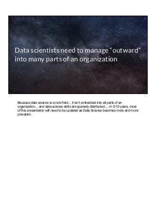 Data scientists need to manage “outward”
into many parts of an organization
Because data science is a new field… it isn’t embedded into all parts of an
organization… and data science skills are sparsely distributed…. In 5-10 years, most
of this presentation will need to be updated as Data Science becomes more and more
prevalent.
 