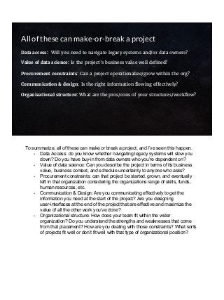 All of these can make-or-break a project
Data access: Will you need to navigate legacy systems and/or data owners?
Value of data science: Is the project’s business value well defined?
Procurement constraints: Can a project operationalize/grow within the org?
Communication & design: Is the right information flowing effectively?
Organizational structure: What are the pros/cons of your structures/workflow?
To summarize, all of these can make or break a project, and I’ve seen this happen.
- Data Access: do you know whether navigating legacy systems will slow you
down? Do you have buy-in from data owners who you’re dependent on?
- Value of data science: Can you describe the project in terms of its business
value, business context, and schedule uncertainty to anyone who asks?
- Procurement constraints: can that project be started, grown, and eventually
left in that organization considering the organizations range of skills, funds,
human resources, etc.
- Communication & Design: Are you communicating effectively to get the
information you need at the start of the project? Are you designing
user-interfaces at the end of the project that are effective and maximize the
value of all the other work you’ve done?
- Organizational structure: How does your team fit within the wider
organization? Do you understand the strengths and weaknesses that come
from that placement? How are you dealing with those constraints? What sorts
of projects fit well or don’t fit well with that type of organizational position?
 