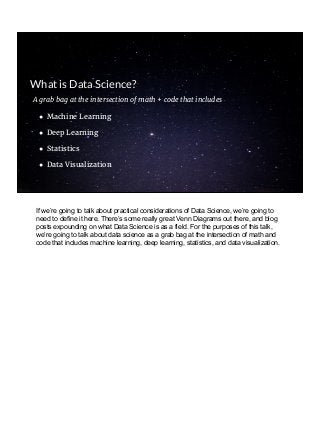 A grab bag at the intersection of math + code that includes
● Machine Learning
● Deep Learning
● Statistics
● Data Visualization
What is Data Science?
If we’re going to talk about practical considerations of Data Science, we’re going to
need to define it here. There’s some really great Venn Diagrams out there, and blog
posts expounding on what Data Science is as a field. For the purposes of this talk,
we’re going to talk about data science as a grab bag at the intersection of math and
code that includes machine learning, deep learning, statistics, and data visualization.
 
