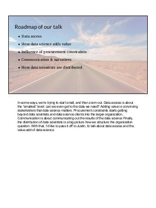 ● Data access
● How data science adds value
● Influence of procurement constraints
● Communication & narratives
● How data scientists are distributed
Roadmap of our talk
In some ways, we’re trying to start small, and then zoom out. Data access is about
the “smallest” level: can we even get to the data we need? Adding value is convincing
stakeholders that data science matters. Procurement constraints starts getting
beyond data scientists and data science clients into the larger organization.
Communication is about communicating out the results of the data science Finally,
the distribution of data scientists is a big-picture how we structure the organization
question. With that, I’d like to pass it off to Justin, to talk about data access and the
value-add of data science.
 