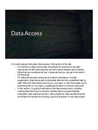 Data Access
I’m (Justin) going to talk about Data access in this section of the talk.
- It is common in data science talks and articles for someone to say data
science can be 80% data cleaning, and 20% actual analytics and modeling.
While that can sometimes be true, it assumes that you can get to the data in
the first place.
- For data science teams acting as an internal consultancy in a large
organization, obtaining access to actionable data can be a substantial task by
itself. Often the data owners are not you, your team, or even the people you’re
partnering with on our project, so getting good data is a common pain point.
- In this section, I’m going to talk about a few data access topics, including :
creating data that does not yet exist, whether data is programmatically
accessible, data cleaning concerns, data compliance, data as political power,
and finally the importance of having a good local partner on any data project.
 
