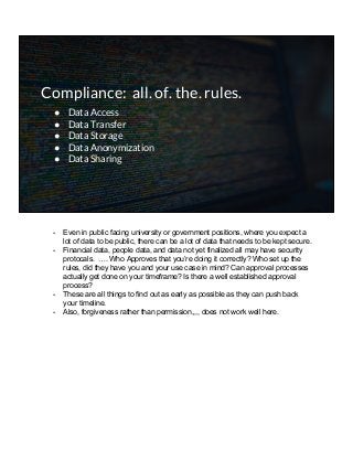 Compliance: all. of. the. rules.
● Data Access
● Data Transfer
● Data Storage
● Data Anonymization
● Data Sharing
- Even in public facing university or government positions, where you expect a
lot of data to be public, there can be a lot of data that needs to be kept secure.
- Financial data, people data, and data not yet finalized all may have security
protocals. …. Who Approves that you’re doing it correctly? Who set up the
rules, did they have you and your use case in mind? Can approval processes
actually get done on your timeframe? Is there a well established approval
process?
- These are all things to find out as early as possible as they can push back
your timeline.
- Also, forgiveness rather than permission,,,, does not work well here.
 
