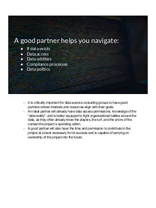 A good partner helps you navigate:
● If data exists
● Data access
● Data oddities
● Compliance processes
● Data politics
- It is critically important for data science consulting groups to have good
partners whose interests and resources align with their goals.
- An ideal partner will already have data access permissions, knowledge of the
“data reality”, and is better equipped to fight organizational battles around the
data, as they often already know the players, the turf, and the priors of the
context the project is operating within.
- A good partner will also have the time and permission to contribute to the
project at a level necessary for its success and is capable of carrying on
ownership of the project into the future.
 