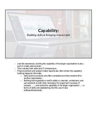 Capability:
Building skills & Bringing in new tools
- Just like awareness, building the capability of the larger organization is also
part of a data science team.
- This includes both skills and IT infrastructure.
- Project partners and subject matter experts are often where this capability
building happens informally.
- Data science products are often completed and then handed off to
another organization.
- Building that organiation’s staff’s ability to maintain, understand, and
use solutions is both often necessary for longer-term success of
projects …….and builds the capability of the larger organization….. in
terms of skills and establishing the first use of new
software/libraries/etc.
 