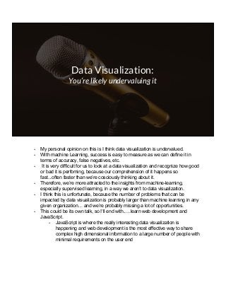 Data Visualization:
You’re likely undervaluing it
- My personal opinion on this is I think data visualization is undervalued.
- With machine Learning, success is easy to measure as we can define it in
terms of accuracy, false negatives, etc.
- It is very difficult for us to look at a data visualization and recognize how good
or bad it is perfoming, because our comprehension of it happens so
fast...often faster than we’re cosciously thinking about it.
- Therefore, we’re more attracted to the insights from machine-learning,
especially supervised learning, in a way we aren’t to data visualization.
- I think this is unfortunate, because the number of problems that can be
impacted by data visualization is probably larger than machine learning in any
given organization… and we’re probably missing a lot of opportunities.
- This could be its own talk, so I’ll end with..…learn web development and
JavaScript.
- JavaScript is where the really interesting data visualization is
happening and web development is the most effective way to share
complex high dimensional information to a large number of people with
minimal requirements on the user end
 