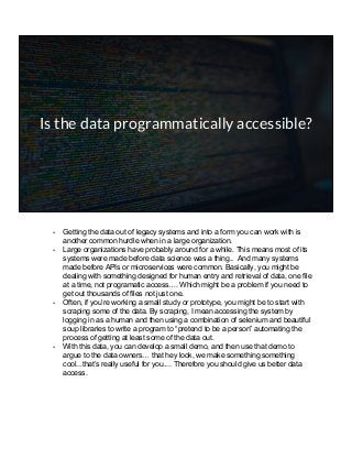 Is the data programmatically accessible?
- Getting the data out of legacy systems and into a form you can work with is
another common hurdle when in a large organization.
- Large organizations have probably around for a while. This means most of its
systems were made before data science was a thing.. And many systems
made before APIs or microservices were common. Basically, you might be
dealing with something designed for human entry and retrieval of data, one file
at a time, not programatic access…. Which might be a problem if you need to
get out thousands of files not just one.
- Often, if you’re working a small study or prototype, you might be to start with
scraping some of the data. By scraping, I mean accessing the system by
logging in as a human and then using a combination of selenium and beautiful
soup libraries to write a program to “pretend to be a person” automating the
process of getting at least some of the data out.
- With this data, you can develop a small demo, and then use that demo to
argue to the data owners… that hey look, we make something something
cool...that’s really useful for you.... Therefore you should give us better data
access.
 