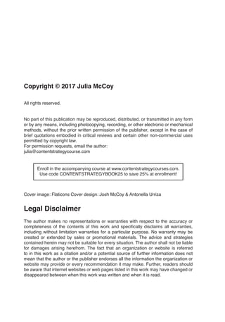 Copyright © 2017 Julia McCoy
All rights reserved.
No part of this publication may be reproduced, distributed, or transmitted in any form
or by any means, including photocopying, recording, or other electronic or mechanical
methods, without the prior written permission of the publisher, except in the case of
brief quotations embodied in critical reviews and certain other non-commercial uses
permitted by copyright law.
For permission requests, email the author:
julia@contentstrategycourse.com
Enroll in the accompanying course at www.contentstrategycourses.com.
Use code CONTENTSTRATEGYBOOK25 to save 25% at enrollment!
Cover image: Flaticons  Cover design: Josh McCoy & Antonella Urriza
Legal Disclaimer
The author makes no representations or warranties with respect to the accuracy or
completeness of the contents of this work and specifically disclaims all warranties,
including without limitation warranties for a particular purpose. No warranty may be
created or extended by sales or promotional materials. The advice and strategies
contained herein may not be suitable for every situation. The author shall not be liable
for damages arising herefrom. The fact that an organization or website is referred
to in this work as a citation and/or a potential source of further information does not
mean that the author or the publisher endorses all the information the organization or
website may provide or every recommendation it may make. Further, readers should
be aware that internet websites or web pages listed in this work may have changed or
disappeared between when this work was written and when it is read.
 