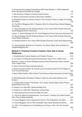 xi
6. Proving the Key Integral Commitment With Case Studies: II. What Happened
When My Agency Doubled Our Budget 176
7. Site Structure: A Map of a Strong Content House 177
8. What Is Cornerstone Content & Why Does It Matter? 182
9. A Nutshell Guide on Internal Linking in Your Content & How to Judge Link Quality
with Alexa 185
10. The ROI of Blogging (AKA, 2 Reasons Why You Should Have Started Blogging
Yesterday) 190
11. Brand Strategy Part 3A: Building Roads to Your House With Outside Channels:
Guest Blogging Column Discovery 192
Lesson 11. Brand Strategy Part 3A: Guest Blogging Column Discovery (Exercise)197
12. Brand Strategy Part 3B: Building Roads to Your House With Outside Channels:
Social Media (Exercise) 198
13. Building Roads to Your House With Outside Channels: Guest Solo Appearances
206
14. Guest Speaker Michele Linn Presents: You Need a Blog: Ground Rules of a
Tangible Blogging Plan 208
Module 5: Practical Content Creation (Your Site & Guest
Platforms) 213
1. Simplifying the Content Ideation and Creation Process 215
2. Live Demo of Pulling Strong Brand Awareness Topics From a Web Crawl 219
Module 5. Lesson 2, Brand Strategy Exercise: Brand Awareness Topics Inspired
From a Web Crawl 220
3. How to Find Hot Topics Using BuzzSumo 221
4. Buyer-Focused Content: An Overall Look at Creating Content for the Stages of
Your Funnel (Exercise) 223
5. Best of Both Worlds: SEO Content That Achieves Sales Awareness Content Goals
229
6. SEO Optimization Checklist: 8 Steps to Help You Accurately Optimize Your
Content 231
7. Creating SEO Content That Ranks: The 2 Super Simple Steps & Why They’re
Missed Most of the Time 237
8. Anatomy of a High-ROI, Optimized Blog Post 239
9. Anatomy of a High-ROI, Optimized Landing Page 241
10. Repurposing Core Format Into Other Formats 243
11. The Art & Habit of Comprehensive “10x Content:” Creating Your Best Content,
Each Time (5-Step Checklist) 245
12. Guest Blogging: How to Approach & Get on The Publications You Want 251
13. Guest Blogging: How to Pitch Irresistible Topic Ideas (BuzzSumo Demo) 252
14. CTAs: The Importance of List Building and Tying an “Ask” Into Your Content
Pieces 253
 