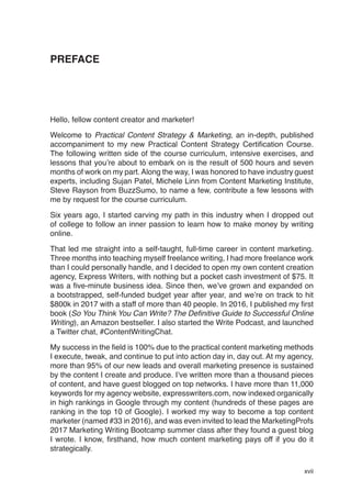 xvii
PREFACE
Hello, fellow content creator and marketer!
Welcome to Practical Content Strategy & Marketing, an in-depth, published
accompaniment to my new Practical Content Strategy Certification Course.
The following written side of the course curriculum, intensive exercises, and
lessons that you’re about to embark on is the result of 500 hours and seven
months of work on my part. Along the way, I was honored to have industry guest
experts, including Sujan Patel, Michele Linn from Content Marketing Institute,
Steve Rayson from BuzzSumo, to name a few, contribute a few lessons with
me by request for the course curriculum.
Six years ago, I started carving my path in this industry when I dropped out
of college to follow an inner passion to learn how to make money by writing
online.
That led me straight into a self-taught, full-time career in content marketing.
Three months into teaching myself freelance writing, I had more freelance work
than I could personally handle, and I decided to open my own content creation
agency, Express Writers, with nothing but a pocket cash investment of $75. It
was a five-minute business idea. Since then, we’ve grown and expanded on
a bootstrapped, self-funded budget year after year, and we’re on track to hit
$800k in 2017 with a staff of more than 40 people. In 2016, I published my first
book (So You Think You Can Write? The Definitive Guide to Successful Online
Writing), an Amazon bestseller. I also started the Write Podcast, and launched
a Twitter chat, #ContentWritingChat.
My success in the field is 100% due to the practical content marketing methods
I execute, tweak, and continue to put into action day in, day out. At my agency,
more than 95% of our new leads and overall marketing presence is sustained
by the content I create and produce. I’ve written more than a thousand pieces
of content, and have guest blogged on top networks. I have more than 11,000
keywords for my agency website, expresswriters.com, now indexed organically
in high rankings in Google through my content (hundreds of these pages are
ranking in the top 10 of Google). I worked my way to become a top content
marketer (named #33 in 2016), and was even invited to lead the MarketingProfs
2017 Marketing Writing Bootcamp summer class after they found a guest blog
I wrote. I know, firsthand, how much content marketing pays off if you do it
strategically.
 