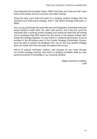 xix
PRACTICAL CONTENT STRATEGY & MARKETING
and implement the concepts I teach. Within this book, you’ll see me refer a few
times to the online course curriculum and video training.
Along the way, you’ll build the parts of a working content strategy that will
comprise your final brand strategy, which I call Brand Strategy Exercises, or
BSEs.
And, as you go through this book with pen and highlighter, remember that each
lesson builds on each other. So, don’t skip around, and in the end, you’ll be
rewarded with a working content strategy and newfound skills that will enable
you to strategize high-ROI content for any brand. In the lessons ahead, we’ll
create this strategy together, for your brand or a fictional client brand. If you’re
enrolled in the All-Access pass of the Content Strategy Certification Course,
you’ll be able to access live feedback from me on the final content strategy
plan you create from the exercises throughout the course.
Here’s to staying motivated, positive, and focused as you move through
my content strategy training, and here’s to building incredible skills for your
personal arsenal of knowledge in our amazing industry!
Happy learning & creating,
Julia
 