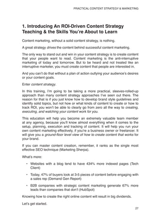 27
PRACTICAL CONTENT STRATEGY & MARKETING
1. Introducing An ROI-Driven Content Strategy
Teaching & the Skills You’re About to Learn
Content marketing, without a solid content strategy, is nothing.
A great strategy drives the content behind successful content marketing.
The only way to stand out and win in your content strategy is to create content
that your people want to read. Content marketing is the anti-interruptive
marketing of today and tomorrow. But to be heard and not treated like an
interruptive marketer, you must create content that people are interested in.
And you can’t do that without a plan of action outlying your audience’s desires
or your content goals.
Enter content strategy.
In this training, I’m going to be taking a more practical, sleeves-rolled-up
approach than many content strategy approaches I’ve seen out there. The
reason for that is if you just know how to develop brand style guidelines and
identify solid topics, but not how or what kinds of content to create or how to
track ROI, you won’t be able to clearly go from zero all the way to creating,
executing, and watching your content work for you.
This education will help you become an extremely valuable team member
at any agency, because you’ll know almost everything when it comes to the
setup, planning, execution and tracking of content. It will help you run your
own content marketing effectively, if you’re a business owner or freelancer. It
will give you a ground-floor level view of how to create content that works for
your brand.
If you can master content creation, remember, it ranks as the single most
effective SEO technique (Marketing Sherpa).
What’s more:
• Websites with a blog tend to have 434% more indexed pages (Tech
Client)
• Today, 47% of buyers look at 3-5 pieces of content before engaging with
a sales rep (Demand Gen Report)
• B2B companies with strategic content marketing generate 67% more
leads than companies that don’t (HubSpot)
Knowing how to create the right online content will result in big dividends.
Let’s get started.
 