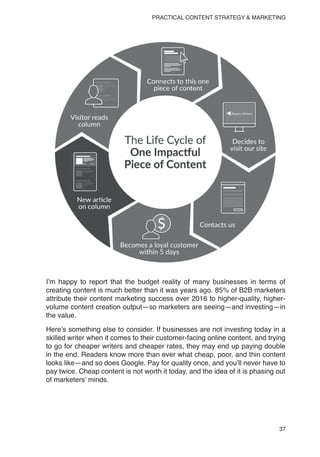 37
PRACTICAL CONTENT STRATEGY & MARKETING
I’m happy to report that the budget reality of many businesses in terms of
creating content is much better than it was years ago. 85% of B2B marketers
attribute their content marketing success over 2016 to higher-quality, higher-
volume content creation output—so marketers are seeing—and investing—in
the value.
Here’s something else to consider. If businesses are not investing today in a
skilled writer when it comes to their customer-facing online content, and trying
to go for cheaper writers and cheaper rates, they may end up paying double
in the end. Readers know more than ever what cheap, poor, and thin content
looks like—and so does Google. Pay for quality once, and you’ll never have to
pay twice. Cheap content is not worth it today, and the idea of it is phasing out
of marketers’ minds.
 