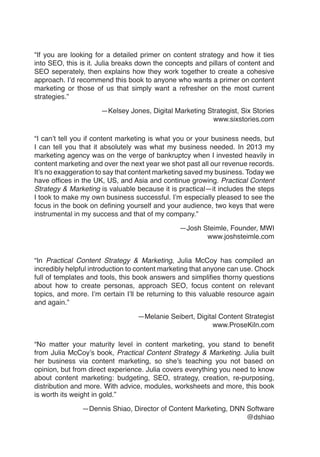 “If you are looking for a detailed primer on content strategy and how it ties
into SEO, this is it. Julia breaks down the concepts and pillars of content and
SEO seperately, then explains how they work together to create a cohesive
approach. I’d recommend this book to anyone who wants a primer on content
marketing or those of us that simply want a refresher on the most current
strategies.”
—Kelsey Jones, Digital Marketing Strategist, Six Stories
www.sixstories.com
“I can’t tell you if content marketing is what you or your business needs, but
I can tell you that it absolutely was what my business needed. In 2013 my
marketing agency was on the verge of bankruptcy when I invested heavily in
content marketing and over the next year we shot past all our revenue records.
It’s no exaggeration to say that content marketing saved my business. Today we
have offices in the UK, US, and Asia and continue growing. Practical Content
Strategy & Marketing is valuable because it is practical—it includes the steps
I took to make my own business successful. I’m especially pleased to see the
focus in the book on defining yourself and your audience, two keys that were
instrumental in my success and that of my company.”
—Josh Steimle, Founder, MWI
www.joshsteimle.com
“In Practical Content Strategy & Marketing, Julia McCoy has compiled an
incredibly helpful introduction to content marketing that anyone can use. Chock
full of templates and tools, this book answers and simplifies thorny questions
about how to create personas, approach SEO, focus content on relevant
topics, and more. I’m certain I’ll be returning to this valuable resource again
and again.”
—Melanie Seibert, Digital Content Strategist
www.ProseKiln.com
“No matter your maturity level in content marketing, you stand to benefit
from Julia McCoy’s book, Practical Content Strategy & Marketing. Julia built
her business via content marketing, so she’s teaching you not based on
opinion, but from direct experience. Julia covers everything you need to know
about content marketing: budgeting, SEO, strategy, creation, re-purposing,
distribution and more. With advice, modules, worksheets and more, this book
is worth its weight in gold.”
—Dennis Shiao, Director of Content Marketing, DNN Software
@dshiao
 