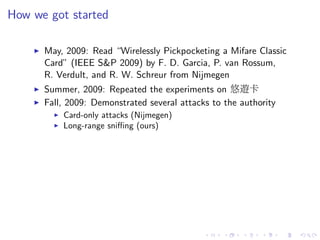 How we got started
May, 2009: Read “Wirelessly Pickpocketing a Mifare Classic
Card” (IEEE S&P 2009) by F. D. Garcia, P. van Rossum,
R. Verdult, and R. W. Schreur from Nijmegen
Summer, 2009: Repeated the experiments on 悠遊卡
Fall, 2009: Demonstrated several attacks to the authority
Card-only attacks (Nijmegen)
Long-range sniﬃng (ours)
 