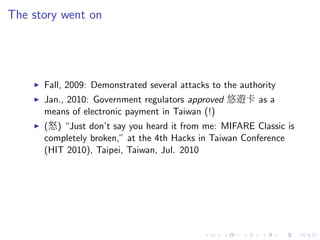 The story went on
Fall, 2009: Demonstrated several attacks to the authority
Jan., 2010: Government regulators approved 悠遊卡 as a
means of electronic payment in Taiwan (!)
(怒) “Just don’t say you heard it from me: MIFARE Classic is
completely broken,” at the 4th Hacks in Taiwan Conference
(HIT 2010), Taipei, Taiwan, Jul. 2010
 