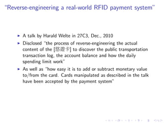 “Reverse-engineering a real-world RFID payment system”
A talk by Harald Welte in 27C3, Dec., 2010
Disclosed “the process of reverse-engineering the actual
content of the [悠遊卡] to discover the public transportation
transaction log, the account balance and how the daily
spending limit work”
As well as “how easy it is to add or subtract monetary value
to/from the card. Cards manipulated as described in the talk
have been accepted by the payment system”
 