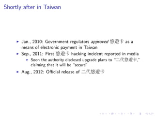 Shortly after in Taiwan
Jan., 2010: Government regulators approved 悠遊卡 as a
means of electronic payment in Taiwan
Sep., 2011: First 悠遊卡 hacking incident reported in media
Soon the authority disclosed upgrade plans to “二代悠遊卡,”
claiming that it will be “secure”
Aug., 2012: Oﬃcial release of 二代悠遊卡
 