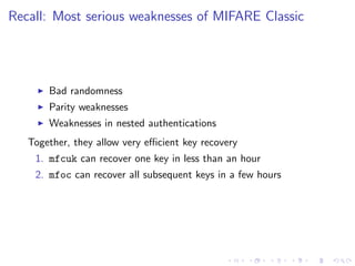 Recall: Most serious weaknesses of MIFARE Classic
Bad randomness
Parity weaknesses
Weaknesses in nested authentications
Together, they allow very eﬃcient key recovery
1. mfcuk can recover one key in less than an hour
2. mfoc can recover all subsequent keys in a few hours
 