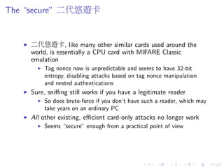The “secure” 二代悠遊卡
二代悠遊卡, like many other similar cards used around the
world, is essentially a CPU card with MIFARE Classic
emulation
Tag nonce now is unpredictable and seems to have 32-bit
entropy, disabling attacks based on tag nonce manipulation
and nested authentications
Sure, sniﬃng still works if you have a legitimate reader
So does brute-force if you don’t have such a reader, which may
take years on an ordinary PC
All other existing, eﬃcient card-only attacks no longer work
Seems “secure” enough from a practical point of view
 