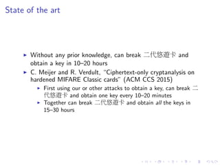 State of the art
Without any prior knowledge, can break 二代悠遊卡 and
obtain a key in 10–20 hours
C. Meijer and R. Verdult, “Ciphertext-only cryptanalysis on
hardened MIFARE Classic cards” (ACM CCS 2015)
First using our or other attacks to obtain a key, can break 二
代悠遊卡 and obtain one key every 10–20 minutes
Together can break 二代悠遊卡 and obtain all the keys in
15–30 hours
 