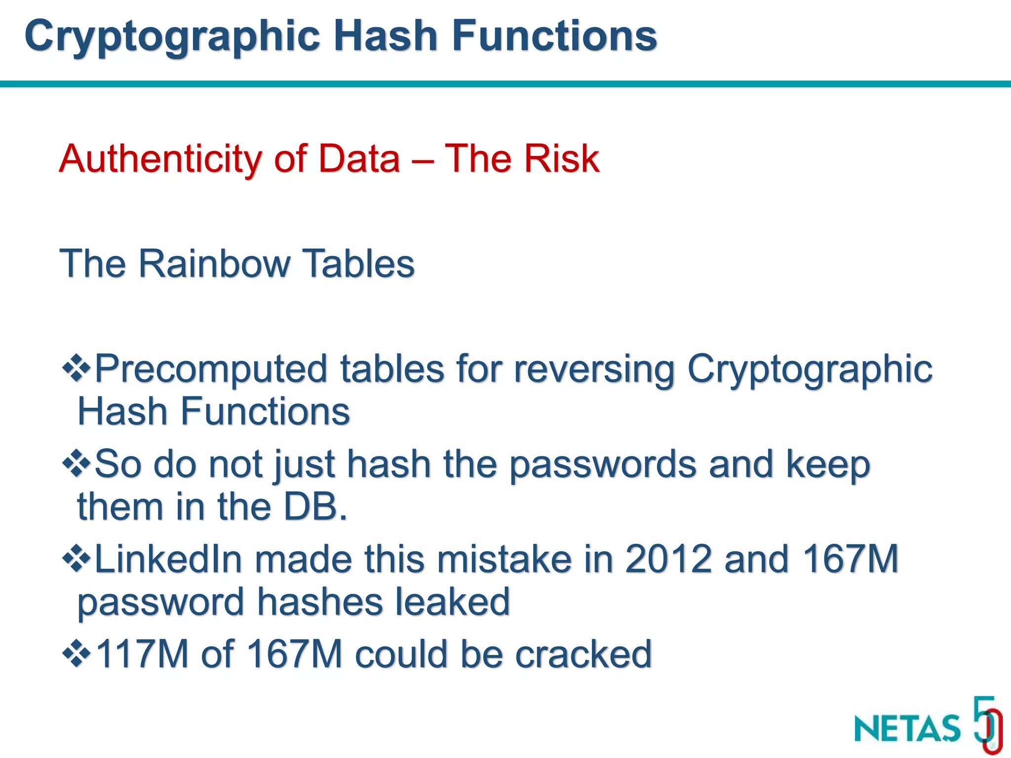 DEVOPS Zirvesi 2017 Authenticity of Data – The Risk The Rainbow Tables Precomputed tables for reversing Cryptographic Hash Functions So do not just hash the passwords and keep them in the DB. LinkedIn made this mistake in 2012 and 167M password hashes leaked 117M of 167M could be cracked Cryptographic Hash Functions 