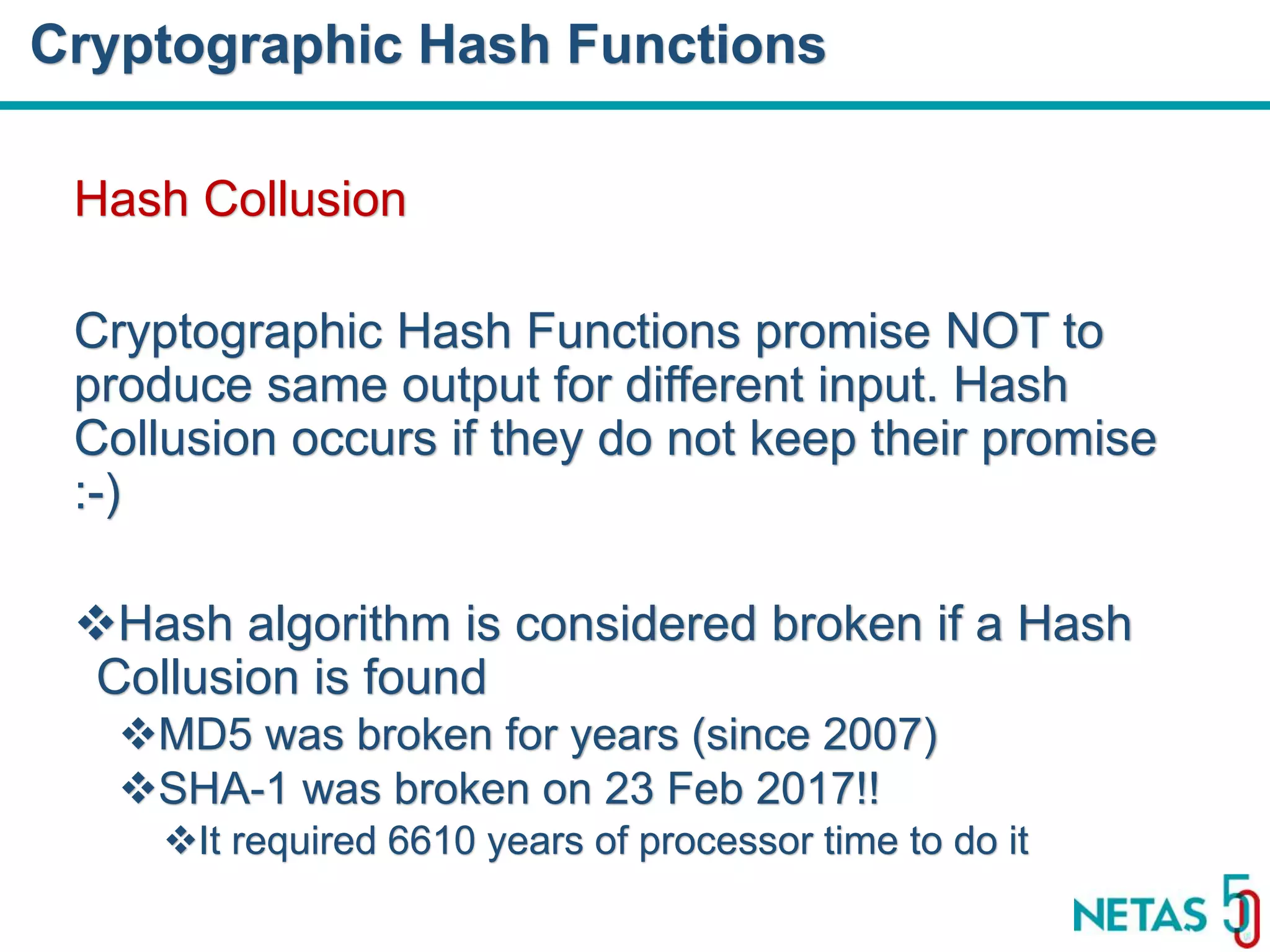 DEVOPS Zirvesi 2017 Hash Collusion Cryptographic Hash Functions promise NOT to produce same output for different input. Hash Collusion occurs if they do not keep their promise :-) Hash algorithm is considered broken if a Hash Collusion is found MD5 was broken for years (since 2007) SHA-1 was broken on 23 Feb 2017!! It required 6610 years of processor time to do it Cryptographic Hash Functions 