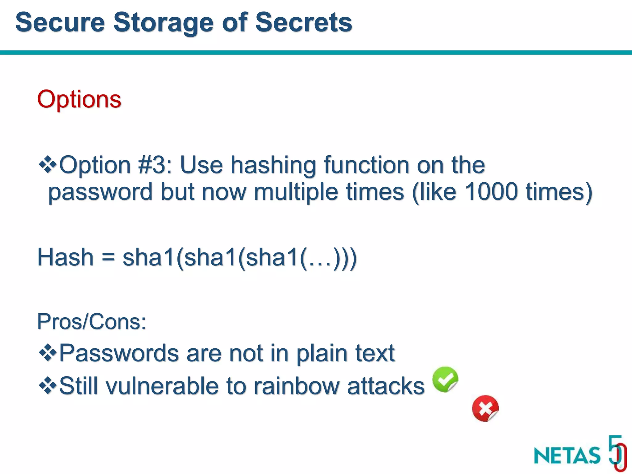 DEVOPS Zirvesi 2017 Options Option #3: Use hashing function on the password but now multiple times (like 1000 times) Hash = sha1(sha1(sha1(…))) Pros/Cons: Passwords are not in plain text Still vulnerable to rainbow attacks Secure Storage of Secrets 