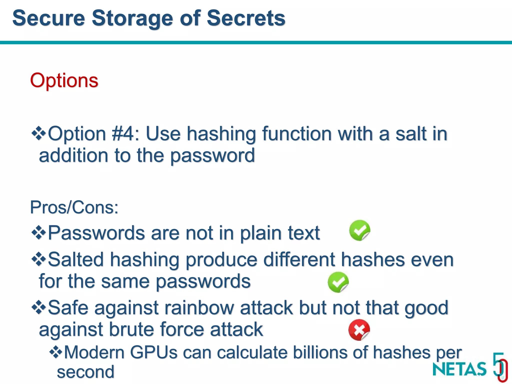 DEVOPS Zirvesi 2017 Options Option #4: Use hashing function with a salt in addition to the password Pros/Cons: Passwords are not in plain text Salted hashing produce different hashes even for the same passwords Safe against rainbow attack but not that good against brute force attack Modern GPUs can calculate billions of hashes per second Secure Storage of Secrets 