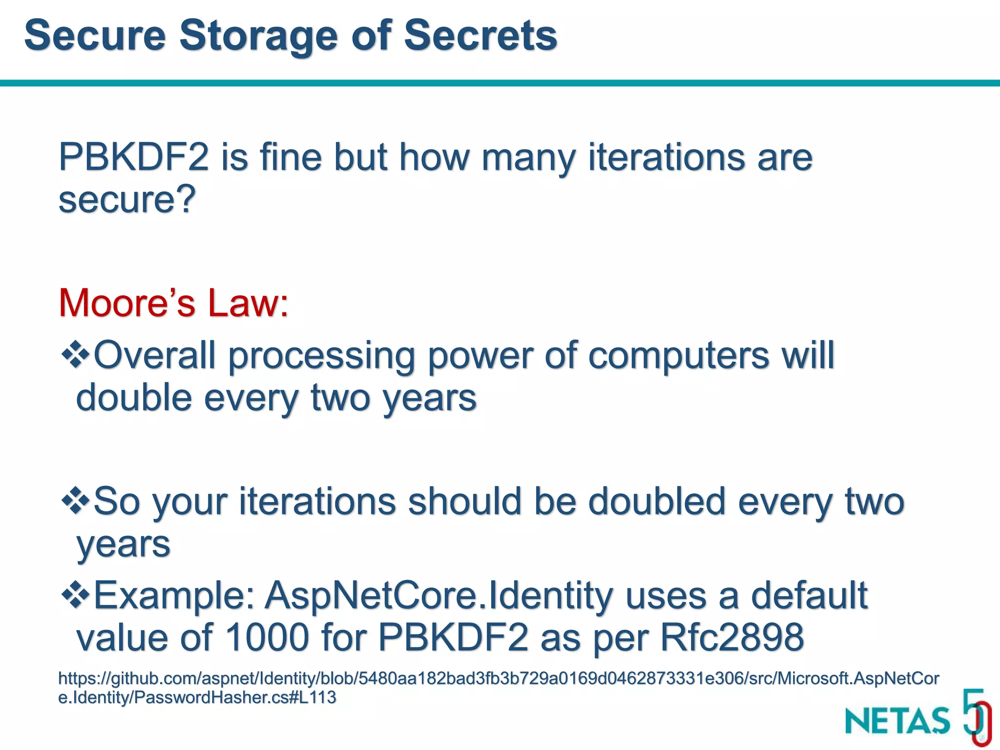 DEVOPS Zirvesi 2017 PBKDF2 is fine but how many iterations are secure? Moore’s Law: Overall processing power of computers will double every two years So your iterations should be doubled every two years Example: AspNetCore.Identity uses a default value of 1000 for PBKDF2 as per Rfc2898 https://github.com/aspnet/Identity/blob/5480aa182bad3fb3b729a0169d0462873331e306/src/Microsoft.AspNetCor e.Identity/PasswordHasher.cs#L113 Secure Storage of Secrets 