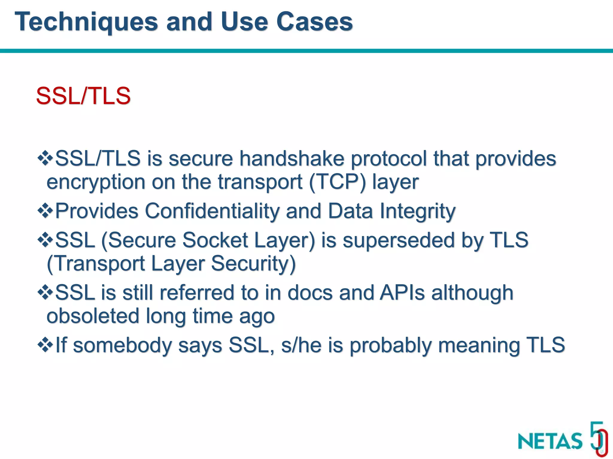 DEVOPS Zirvesi 2017 SSL/TLS SSL/TLS is secure handshake protocol that provides encryption on the transport (TCP) layer Provides Confidentiality and Data Integrity SSL (Secure Socket Layer) is superseded by TLS (Transport Layer Security) SSL is still referred to in docs and APIs although obsoleted long time ago If somebody says SSL, s/he is probably meaning TLS Techniques and Use Cases 