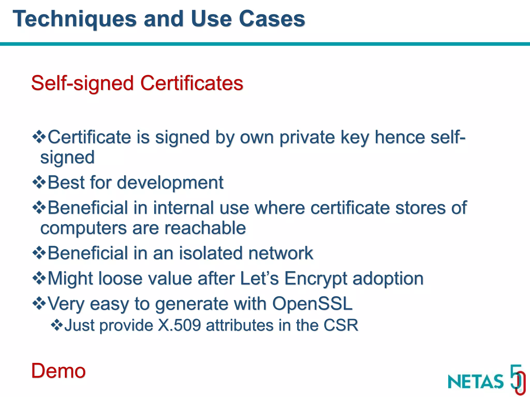 DEVOPS Zirvesi 2017 Self-signed Certificates Certificate is signed by own private key hence self- signed Best for development Beneficial in internal use where certificate stores of computers are reachable Beneficial in an isolated network Might loose value after Let’s Encrypt adoption Very easy to generate with OpenSSL Just provide X.509 attributes in the CSR Demo Techniques and Use Cases 
