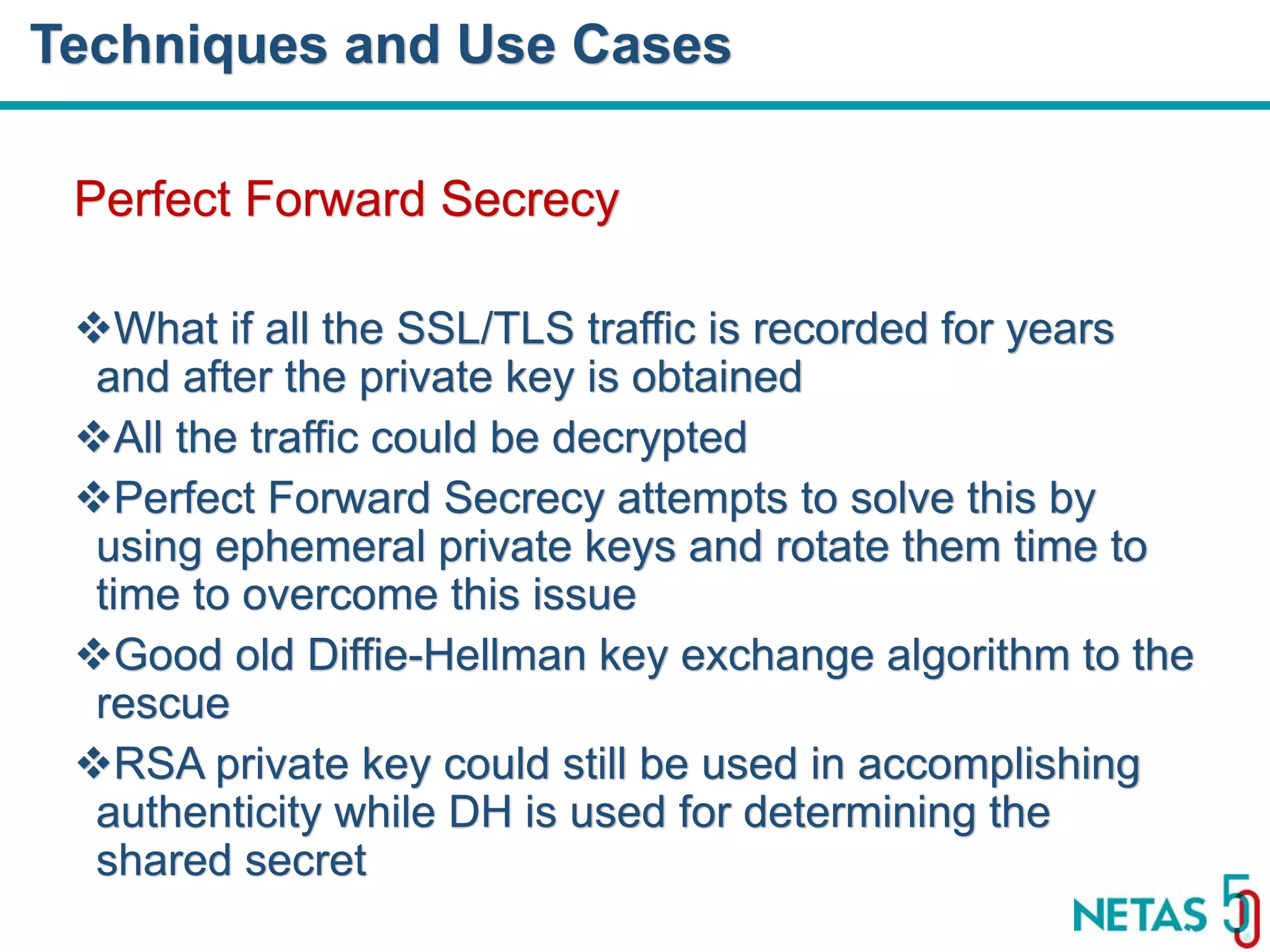 DEVOPS Zirvesi 2017 Perfect Forward Secrecy What if all the SSL/TLS traffic is recorded for years and after the private key is obtained All the traffic could be decrypted Perfect Forward Secrecy attempts to solve this by using ephemeral private keys and rotate them time to time to overcome this issue Good old Diffie-Hellman key exchange algorithm to the rescue RSA private key could still be used in accomplishing authenticity while DH is used for determining the shared secret Techniques and Use Cases 