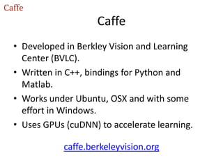 Caffe
• Developed in Berkley Vision and Learning
Center (BVLC).
• Written in C++, bindings for Python and
Matlab.
• Works under Ubuntu, OSX and with some
effort in Windows.
• Uses GPUs (cuDNN) to accelerate learning.
caffe.berkeleyvision.org
 