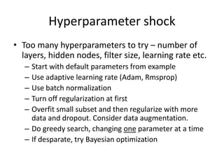 Hyperparameter shock
• Too many hyperparameters to try – number of
layers, hidden nodes, filter size, learning rate etc.
– Start with default parameters from example
– Use adaptive learning rate (Adam, Rmsprop)
– Use batch normalization
– Turn off regularization at first
– Overfit small subset and then regularize with more
data and dropout. Consider data augmentation.
– Do greedy search, changing one parameter at a time
– If desparate, try Bayesian optimization
 