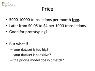Price
• 5000-10000 transactions per month free.
• Later from $0.05 to $4 per 1000 transactions.
• Good for prototyping?
• But what if
– your dataset is too big?
– your dataset is sensitive?
– the pricing model doesn’t match?
 