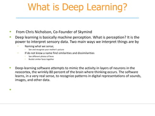 What is Deep Learning?
 From Chris Nicholson, Co-Founder of Skymind
 Deep learning is basically machine perception. What is perception? It is the
power to interpret sensory data. Two main ways we interpret things are by
− Naming what we sense;
• See and recognize your mother’s picture
− If do not know a name find similarities and dissimilarities
• See different photos of faces
• Bucket similar faces together
 Deep-learning software attempts to mimic the activity in layers of neurons in the
neocortex, the wrinkly 80 percent of the brain where thinking occurs. The software
learns, in a very real sense, to recognize patterns in digital representations of sounds,
images, and other data.

 