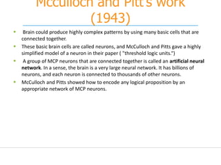 Mcculloch and Pitt’s work
(1943)
 Brain could produce highly complex patterns by using many basic cells that are
connected together.
 These basic brain cells are called neurons, and McCulloch and Pitts gave a highly
simplified model of a neuron in their paper ( "threshold logic units.“)
 A group of MCP neurons that are connected together is called an artificial neural
network. In a sense, the brain is a very large neural network. It has billions of
neurons, and each neuron is connected to thousands of other neurons.
 McCulloch and Pitts showed how to encode any logical proposition by an
appropriate network of MCP neurons.
 