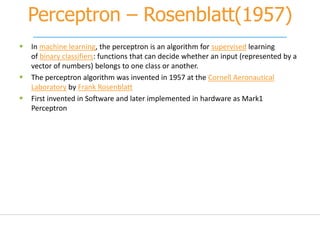 Perceptron – Rosenblatt(1957)
 In machine learning, the perceptron is an algorithm for supervised learning
of binary classifiers: functions that can decide whether an input (represented by a
vector of numbers) belongs to one class or another.
 The perceptron algorithm was invented in 1957 at the Cornell Aeronautical
Laboratory by Frank Rosenblatt
 First invented in Software and later implemented in hardware as Mark1
Perceptron
 