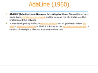 AdaLine (1960)
 ADALINE (Adaptive Linear Neuron or later Adaptive Linear Element) is an early
single-layer artificial neural network and the name of the physical device that
implemented this network
 It was developed by Professor Bernard Widrow and his graduate student Ted
Hoff at Stanford University in 1960. It is based on the McCulloch–Pitts neuron. It
consists of a weight, a bias and a summation function.
 