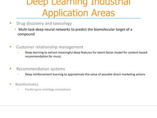 Deep Learning Industrial
Application Areas
 Drug discovery and toxicology
• Multi-task deep neural networks to predict the biomolecular target of a
compound
 Customer relationship management
− Deep learning to extract meaningful deep features for latent factor model for content-based
recommendation for music
 Recommendation systems
− Deep reinforcement learning to approximate the value of possible direct marketing actions
 Bioinformatics
− Predict gene ontology annotations
 