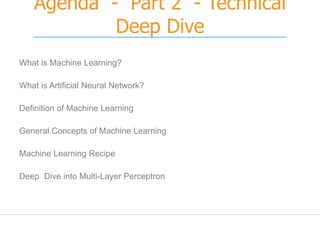 Agenda - Part 2 - Technical
Deep Dive
What is Machine Learning?
What is Artificial Neural Network?
Definition of Machine Learning
General Concepts of Machine Learning
Machine Learning Recipe
Deep Dive into Multi-Layer Perceptron
 