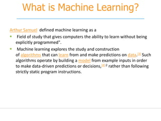 What is Machine Learning?
Arthur Samuel defined machine learning as a
 Field of study that gives computers the ability to learn without being
explicitly programmed".
 Machine learning explores the study and construction
of algorithms that can learn from and make predictions on data.[3] Such
algorithms operate by building a model from example inputs in order
to make data-driven predictions or decisions,[4]:2 rather than following
strictly static program instructions.
 