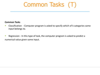 Common Tasks (T)
Common Tasks
 Classification - Computer program is asked to specify which of k categories some
input belongs to.
 Regression - In this type of task, the computer program is asked to predict a
numerical value given some input.
 